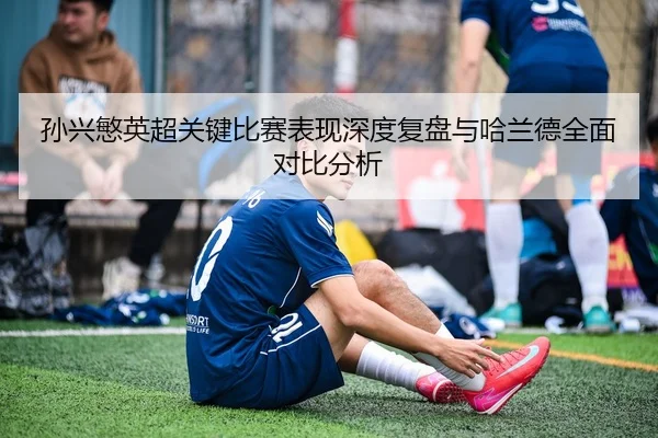 孙兴慜英超关键比赛表现深度复盘与哈兰德全面对比分析
